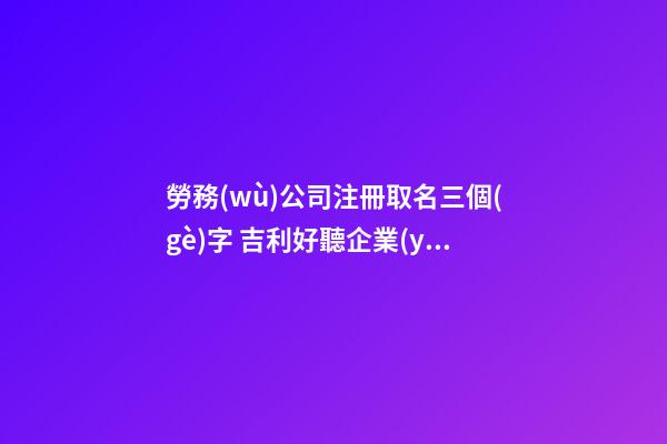 勞務(wù)公司注冊取名三個(gè)字 吉利好聽企業(yè)名稱,起名之家